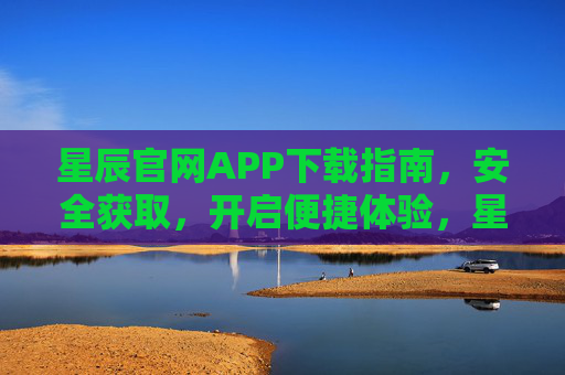 星辰官网APP下载指南，安全获取，开启便捷体验，星辰官网APP下载指南，安全获取，便捷体验