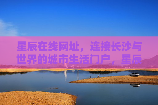 星辰在线网址，连接长沙与世界的城市生活门户，星辰在线，连接长沙与世界的城市生活门户