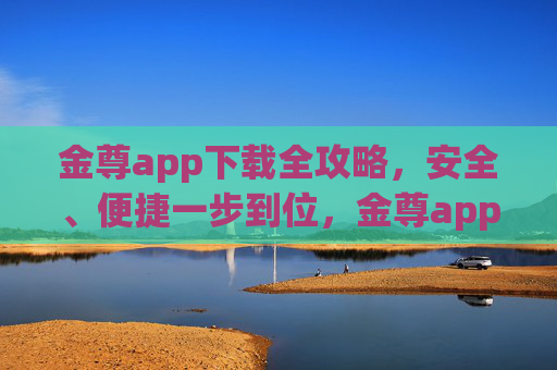 金尊app下载全攻略，安全、便捷一步到位，金尊app下载全攻略，安全便捷一步到位