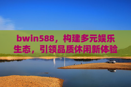 bwin588，构建多元娱乐生态，引领品质休闲新体验，bwin588，构建多元娱乐生态，引领品质休闲新体验