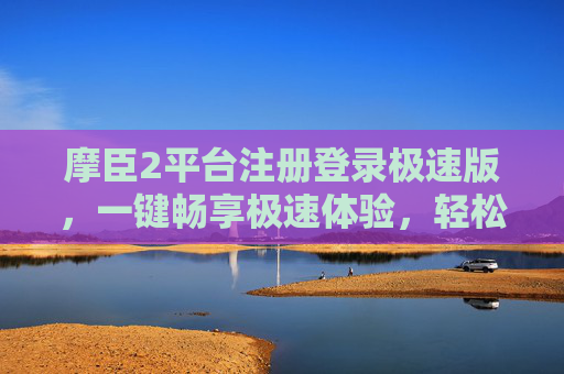 摩臣2平台注册登录极速版，一键畅享极速体验，轻松开启您的娱乐之旅，摩臣2极速版，一键畅享，轻松开启娱乐之旅