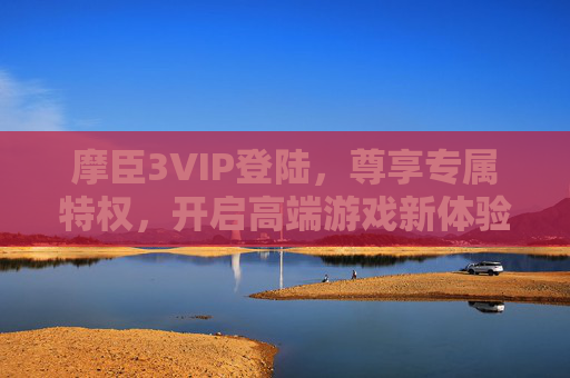 摩臣3VIP登陆，尊享专属特权，开启高端游戏新体验，摩臣3VIP登陆，尊享专属特权，开启高端游戏新体验