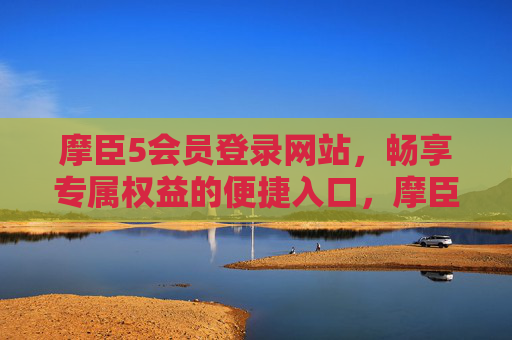 摩臣5会员登录网站，畅享专属权益的便捷入口，摩臣5会员专属权益登录入口