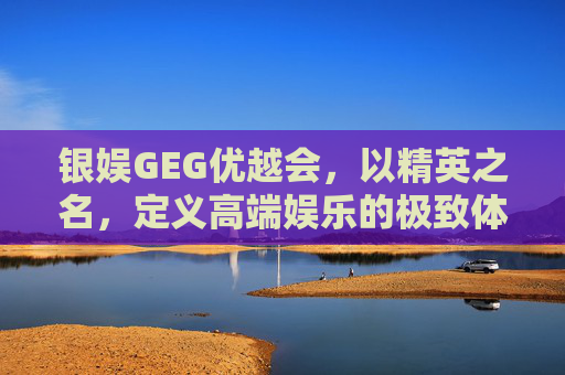 银娱GEG优越会，以精英之名，定义高端娱乐的极致体验，银娱GEG优越会，精英定义高端娱乐极致体验