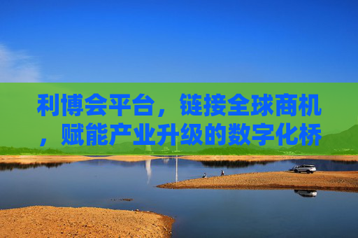 利博会平台，链接全球商机，赋能产业升级的数字化桥梁，利博会平台，链接全球商机、赋能产业升级的数字化桥梁