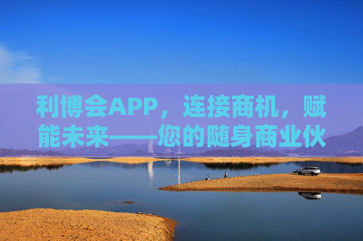利博会APP,连接商机,赋能未来——您的随身商业伙伴,利博会APP,连接商机,赋能未来 利博会APP,连接商机,赋能未来——您的随身商业伙伴,利博会APP,连接商机,赋能未来