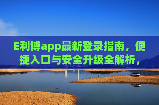 E利博app最新登录指南，便捷入口与安全升级全解析，E利博app最新登录全解析，便捷入口与安全升级
