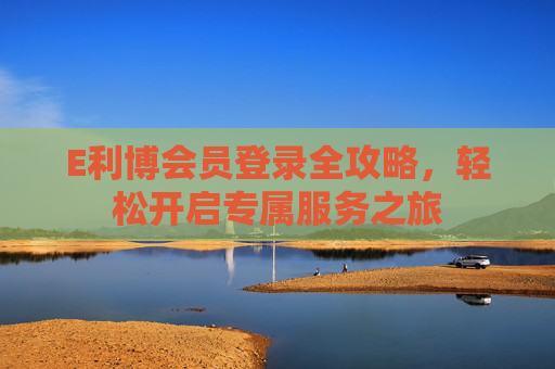 E利博会员登录全攻略，轻松开启专属服务之旅