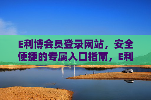 E利博会员登录网站，安全便捷的专属入口指南，E利博会员专属安全便捷登录入口指南