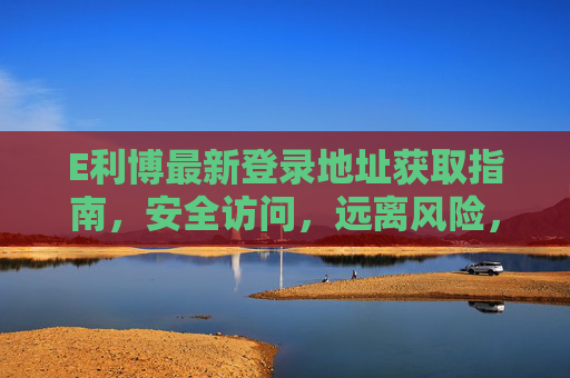 E利博最新登录地址获取指南，安全访问，远离风险，E利博最新登录地址获取指南，安全访问远离风险