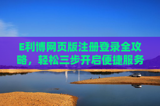 E利博网页版注册登录全攻略,轻松三步开启便捷服务,E利博网页版注册登录轻松三步攻略 E利博网页版注册登录全攻略,轻松三步开启便捷服务,E利博网页版注册登录轻松三步攻略