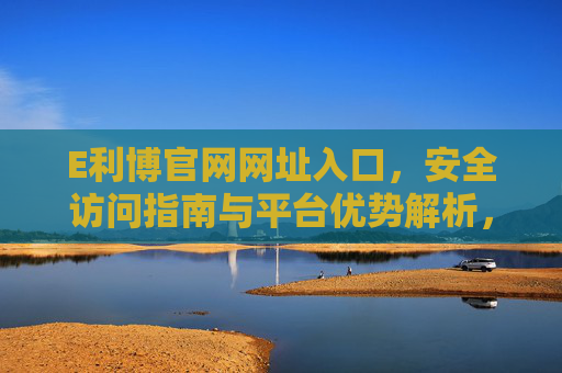 E利博官网网址入口，安全访问指南与平台优势解析，E利博官网入口，安全访问指南与平台优势解析