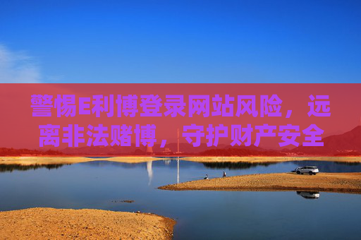 警惕E利博登录网站风险，远离非法赌博，守护财产安全，警惕E利博登录网站风险，远离非法赌博守护财产安全
