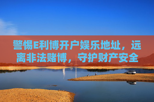 警惕E利博开户娱乐地址，远离非法赌博，守护财产安全，警惕E利博开户娱乐地址，远离非法赌博守护财产安全