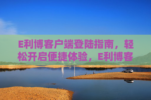 E利博客户端登陆指南，轻松开启便捷体验，E利博客户端登陆指南，轻松开启便捷体验