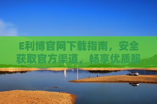 E利博官网下载指南，安全获取官方渠道，畅享优质服务