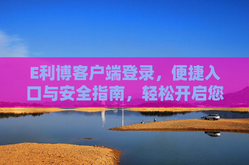 E利博客户端登录，便捷入口与安全指南，轻松开启您的专属服务，E利博客户端登录，便捷入口与安全指南，轻松开启专属服务