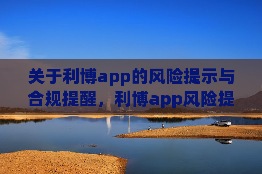 关于利博app的风险提示与合规提醒，利博app风险提示与合规提醒