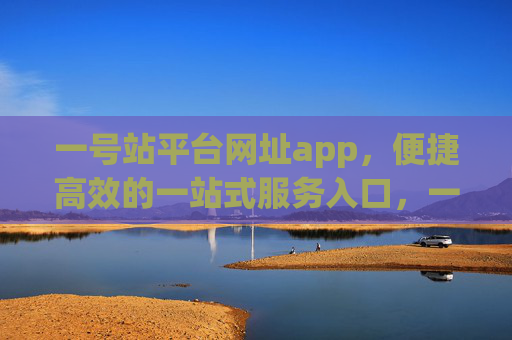 一号站平台网址app，便捷高效的一站式服务入口，一号站平台网址app，便捷高效的一站式服务入口