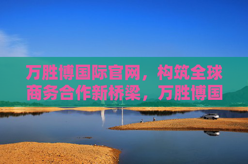 万胜博国际官网，构筑全球商务合作新桥梁，万胜博国际官网，构筑全球商务合作新桥梁