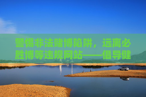 警惕非法赌博陷阱，远离必胜博等违规网站——倡导健康合法的网络娱乐方式，警惕非法赌博陷阱，倡导健康合法娱乐