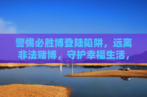 警惕必胜博登陆陷阱，远离非法赌博，守护幸福生活，警惕必胜博赌博陷阱，守护幸福生活