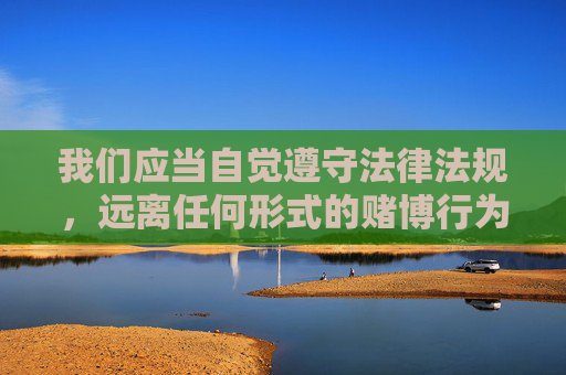 我们应当自觉遵守法律法规，远离任何形式的赌博行为，选择合法、健康的娱乐方式。切勿轻信网络上的赌博广告，避免因参与赌博而陷入违法犯罪的深渊，保护自身及家庭的财产安全，共同维护清朗的网络环境和社会秩序，远离赌博陷阱，守护家庭财产，共建清朗社会