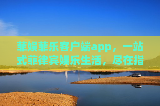 菲娱菲乐客户端app，一站式菲律宾娱乐生活，尽在指尖，菲娱菲乐APP，一站式菲律宾娱乐生活尽在指尖