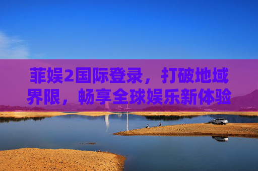 菲娱2国际登录，打破地域界限，畅享全球娱乐新体验