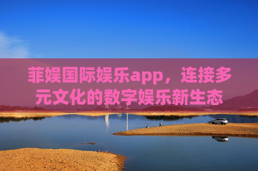 菲娱国际娱乐app，连接多元文化的数字娱乐新生态