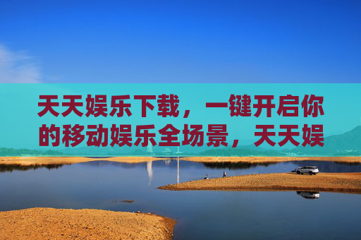天天娱乐下载，一键开启你的移动娱乐全场景，天天娱乐下载，一键开启移动娱乐全场景