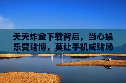 天天炸金下载背后，当心娱乐变赌博，莫让手机成赌场，警惕天天炸金，下载背后娱乐陷赌博，手机勿成赌场