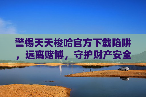 警惕天天梭哈官方下载陷阱，远离赌博，守护财产安全与生活安宁，警惕天天梭哈官方下载陷阱，远离赌博守护财产与安宁