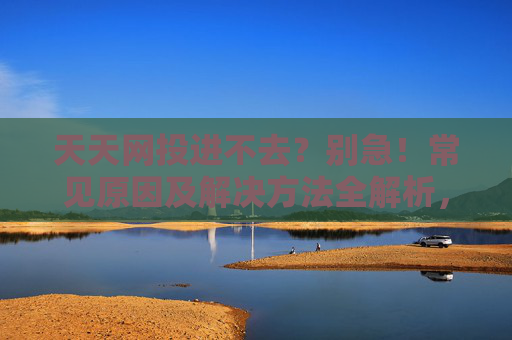 天天网投进不去？别急！常见原因及解决方法全解析，天天网投进不去？常见原因及解决方法全解析
