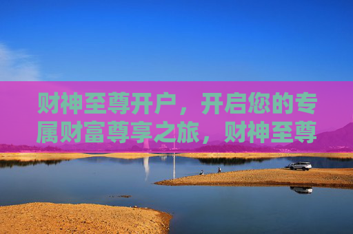 财神至尊开户，开启您的专属财富尊享之旅，财神至尊开户，尊享专属财富之旅