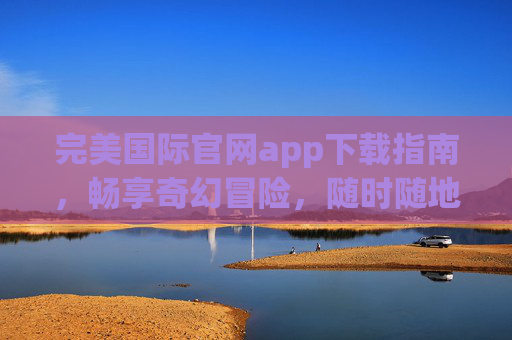 完美国际官网app下载指南，畅享奇幻冒险，随时随地开启征程，完美国际app下载指南，畅享奇幻冒险，随时随地开启征程