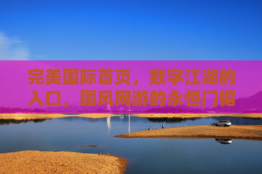 完美国际首页，数字江湖的入口，国风网游的永恒门楣