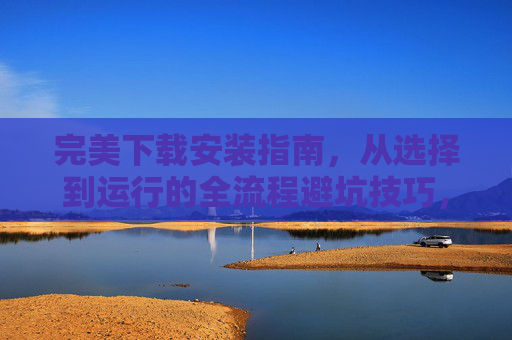 完美下载安装指南,从选择到运行的全流程避坑技巧,完美下载安装全流程避坑指南 完美下载安装指南,从选择到运行的全流程避坑技巧,完美下载安装全流程避坑指南