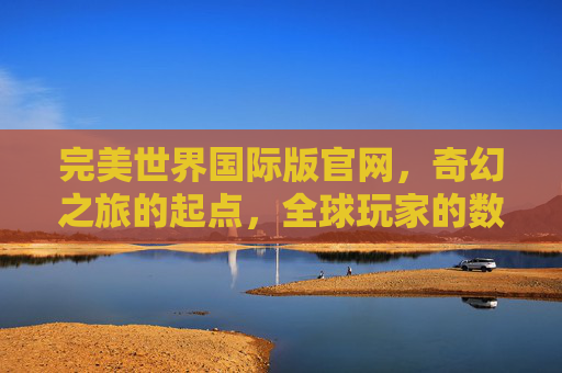 完美世界国际版官网，奇幻之旅的起点，全球玩家的数字家园，完美世界国际版官网，奇幻起点，数字家园