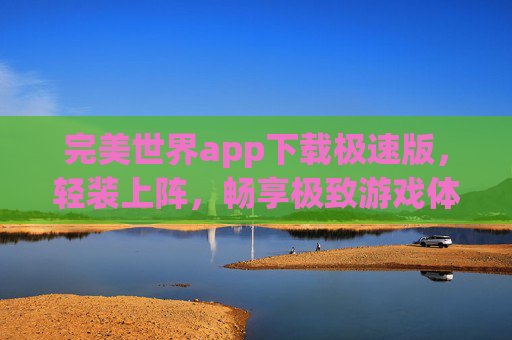 完美世界app下载极速版，轻装上阵，畅享极致游戏体验，完美世界极速版，轻装畅享极致游戏体验