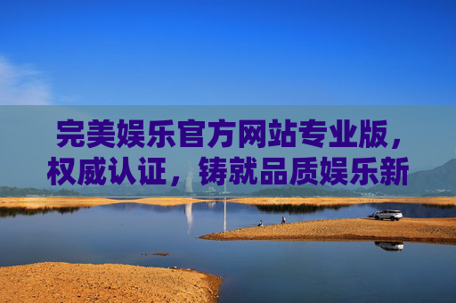 完美娱乐官方网站专业版，权威认证，铸就品质娱乐新标杆，完美娱乐官方网站专业版，权威认证铸就品质娱乐新标杆