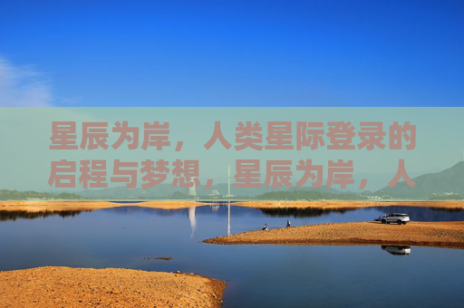 星辰为岸，人类星际登录的启程与梦想，星辰为岸，人类星际登录的启程与梦想
