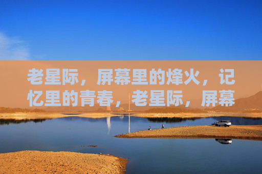 老星际，屏幕里的烽火，记忆里的青春，老星际，屏幕烽火，青春记忆