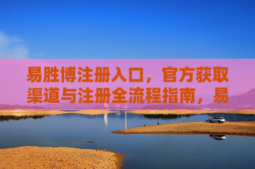 易胜博注册入口，官方获取渠道与注册全流程指南，易胜博官方注册入口与全流程指南