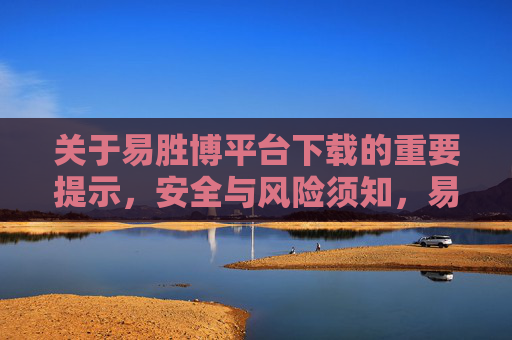 关于易胜博平台下载的重要提示，安全与风险须知，易胜博平台下载安全风险提示