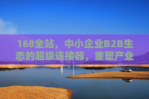 168全站，中小企业B2B生态的超级连接器，重塑产业流通新范式，168全站，中小企业B2B生态超级连接器，重塑产业流通新范式