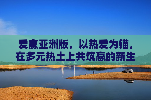 爱赢亚洲版，以热爱为锚，在多元热土上共筑赢的新生态，爱赢亚洲版，热爱为锚，多元共筑赢新生态