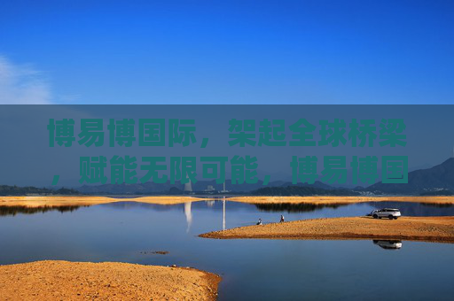 博易博国际，架起全球桥梁，赋能无限可能，博易博国际，架起全球桥梁，赋能无限可能