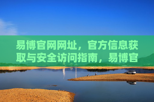 易博官网网址，官方信息获取与安全访问指南，易博官网官方信息获取与安全访问指南