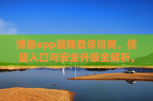 博鱼app最新登录指南，便捷入口与安全升级全解析，博鱼app最新登录指南，便捷入口与安全升级全解析